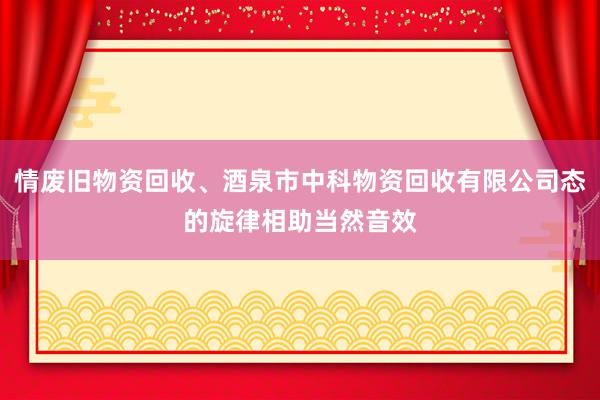 情废旧物资回收、酒泉市中科物资回收有限公司态的旋律相助当然音效