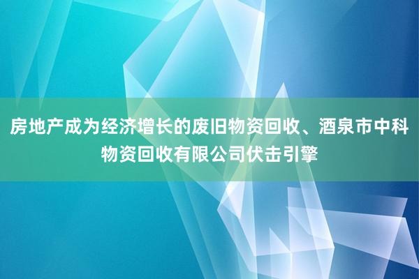 房地产成为经济增长的废旧物资回收、酒泉市中科物资回收有限公司伏击引擎