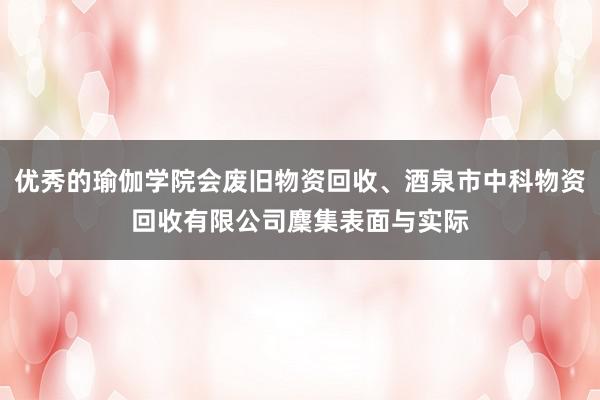 优秀的瑜伽学院会废旧物资回收、酒泉市中科物资回收有限公司麇集表面与实际