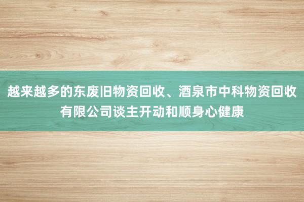 越来越多的东废旧物资回收、酒泉市中科物资回收有限公司谈主开动和顺身心健康